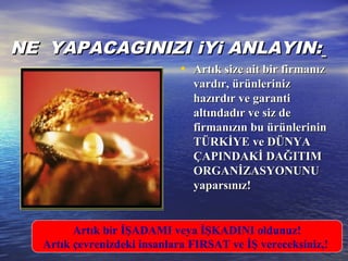 NNE YAPACAGINIZI iYi ANLAYIN:E YAPACAGINIZI iYi ANLAYIN:
• Artık size ait bir firmanızArtık size ait bir firmanız
vardır, ürünlerinizvardır, ürünleriniz
hazırdır ve garantihazırdır ve garanti
altındadır ve siz dealtındadır ve siz de
firmanızın bu ürünlerininfirmanızın bu ürünlerinin
TÜRKİYE ve DÜNYATÜRKİYE ve DÜNYA
ÇAPINDAKİ DAĞITIMÇAPINDAKİ DAĞITIM
ORGANİZASYONUNUORGANİZASYONUNU
yaparsınız!yaparsınız!
Artık bir İŞADAMI veya İŞKADINI oldunuz!
Artık çevrenizdeki insanlara FIRSAT ve İŞ vereceksiniz,!
 