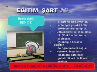 EĞİTİM ŞARTEĞİTİM ŞART 
••                İşi öğrendiğine emin ol,İşi öğrendiğine emin ol,
••                İşinle ilgili gerekli bütünİşinle ilgili gerekli bütün
dökümanlara sahip ol.dökümanlara sahip ol.
••                Dökümanları iyi incelemişDökümanları iyi incelemiş
ol. Çünkü onlar seninol. Çünkü onlar senin
silahların.silahların.
••                Öğrendiğin herşeyiÖğrendiğin herşeyi
ekibininekibinin
de öğrenmesini sağla.de öğrenmesini sağla.
••                Network, insanlarınNetwork, insanların
insanlara öğreterekinsanlara öğreterek
geliştirdikleri bir ticaretgeliştirdikleri bir ticaret
şeklidir.şeklidir.
“BEN BİLİYORUM” DEDİĞİNİZ GÜN.......ÖLDÜNÜZ”
Bence değil,
BEN DE
 