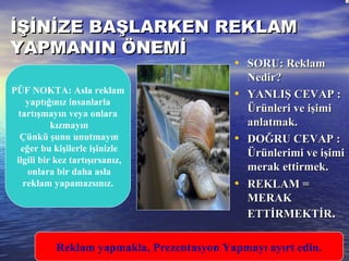 İŞİNİZE BAŞLARKEN REKLAMİŞİNİZE BAŞLARKEN REKLAM
YAPMANIN ÖNEMİYAPMANIN ÖNEMİ
• SORU: ReklamSORU: Reklam
Nedir?Nedir?
• YANLIŞ CEVAP :YANLIŞ CEVAP :
Ürünleri ve işimiÜrünleri ve işimi
anlatmak.anlatmak.
• DOĞRU CEVAP :DOĞRU CEVAP :
Ürünlerimi ve işimiÜrünlerimi ve işimi
merak ettirmek.merak ettirmek.
• REKLAM =REKLAM =
MERAKMERAK
ETTİRMEKTİRETTİRMEKTİR..
PÜF NOKTA: Asla reklam
yaptığınız insanlarla
tartışmayın veya onlara
kızmayın
Çünkü şunu unutmayın
eğer bu kişilerle işinizle
ilgili bir kez tartışırsanız,
onlara bir daha asla
reklam yapamazsınız.
Reklam yapmakla, Prezentasyon Yapmayı ayırt edin.
 