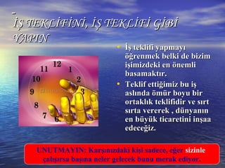 İŞ TEKLİFİNİ, İŞ TEKLİFİ GİBİİŞ TEKLİFİNİ, İŞ TEKLİFİ GİBİ
YAPINYAPIN
• İş teklifi yapmayıİş teklifi yapmayı
öğrenmek belkiöğrenmek belki de bizimde bizim
işimizdeki en önemliişimizdeki en önemli
basamaktır.basamaktır.
• TTeklif ettiğimiz bu işeklif ettiğimiz bu iş
aslında ömür boyu biraslında ömür boyu bir
ortaklık teklifidir ve sırtortaklık teklifidir ve sırt
sırta vererek , dünyanınsırta vererek , dünyanın
en büyük ticaretini inşaaen büyük ticaretini inşaa
edeceğiz.edeceğiz.
UNUTMAYIN: Karşınızdaki kişi sadece, eğer sizinle
çalışırsa başına neler gelecek bunu merak ediyor.
 