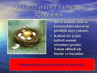 KALİTELİ DAVET YAPMAK veKALİTELİ DAVET YAPMAK ve
AĞIRLAMA:AĞIRLAMA:
• Davet şekliniz sizin veDavet şekliniz sizin ve
karşınızdaki adayın işikarşınızdaki adayın işi
gördüğü açıyı yansıtır.gördüğü açıyı yansıtır.
• Kaliteli bir iş içinKaliteli bir iş için
kaliteli sunumkaliteli sunum
ortamları gerekir.ortamları gerekir.
Takım elbiseli şıkTakım elbiseli şık
baylar ve bayanlar.baylar ve bayanlar.
Karşınızdaki kişiye görsel olarak da hitap edin.
 