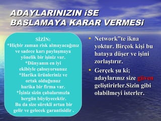 ADAYLARINIZIN iSEADAYLARINIZIN iSE
BASLAMAYA KARAR VERMESiBASLAMAYA KARAR VERMESi
• Network”te iknaNetwork”te ikna
yoktur. Birçok kişi buyoktur. Birçok kişi bu
hataya düşer ve işinihataya düşer ve işini
zorlaştırır.zorlaştırır.
• Gerçek şu ki;Gerçek şu ki;
adaylarınız sizeadaylarınız size güvengüven
geliştirirler.Sizin gibigeliştirirler.Sizin gibi
olabilmeyi isterler.olabilmeyi isterler.
SİZİN:
*Hiçbir zaman risk almayacağınız
ve sadece karı paylaşmaya
yönelik bir işiniz var.
*Dünyanın en iyi
ekibiyle çalısıyorsunuz
*Harika ürünleriniz ve
ortak olduğunuz
harika bir firma var.
*İşiniz sizin çabalarınızla
hergün büyüyecektir.
Bu da size sürekli artan bir
gelir ve gelecek garantisidir .
 