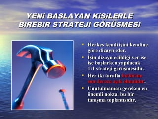 YENi BASLAYAN KiSiLERLEYENi BASLAYAN KiSiLERLE
BiREBiR STRATEJi GÖRÜSMESiBiREBiR STRATEJi GÖRÜSMESi
• Herkes kendi işini kendineHerkes kendi işini kendine
göre dizayn eder.göre dizayn eder.
• İşin dizayn edildiği yer iseİşin dizayn edildiği yer ise
işe başlarken yapılacakişe başlarken yapılacak
1:1 strateji görüşmesidir.1:1 strateji görüşmesidir.
• HHer iki taraftaer iki tarafta birbirinebirbirine
son derece açık olmalıdırson derece açık olmalıdır..
• UnutuUnutullmaması gereken enmaması gereken en
önemli nokta; bu birönemli nokta; bu bir
tanışma toplantısıdır.tanışma toplantısıdır.
 