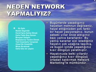 NEDEN NETWORKNEDEN NETWORK
YAPMALIYIZ?YAPMALIYIZ?
• Bugünlerde yasadıgınızBugünlerde yasadıgınız
hayattan memnun değilseniz,hayattan memnun değilseniz,
hayal ettiğinizden çok farklıhayal ettiğinizden çok farklı
bir hayat yasıyorsanız, bununbir hayat yasıyorsanız, bunun
sebebi yıllar önce aldıgınızsebebi yıllar önce aldıgınız
bazı yanlıs kararlardır. Bubazı yanlıs kararlardır. Bu
yanlış kararlar sizi istediğinizyanlış kararlar sizi istediğiniz
hayatın çok uzağına taşımış,hayatın çok uzağına taşımış,
ve bugün içinde yaşadığınızve bugün içinde yaşadığınız
kısır döngüyü yaratmıştır.kısır döngüyü yaratmıştır.
• Hayatınızda belki yıllardırHayatınızda belki yıllardır
yaşadığınız kısır döngüyüyaşadığınız kısır döngüyü
ortadan kaldırmak Networkortadan kaldırmak Network
Marketing”le mümkündür.Marketing”le mümkündür.
         Ek Gelir
         Maddi Özgürlük
         Kendi İşine Sahip Olmak
         Daha Fazla Boş Zaman
         Bireysel Gelişim
         Başkalarına Yardım Etmek
         Yeni İnsanlarla Tanışmak
         Güzel Bir Emeklilik
         Miras Bırakmak
         Daha lüks bir yaşam
 