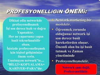 PROFESYONELLiGiNPROFESYONELLiGiN ÖNEMi:ÖNEMi:
• Network marketing birNetwork marketing bir
meslektir.meslektir.
• Öğrenmek zorundaÖğrenmek zorunda
olduğunuz network işiolduğunuz network işi
son derece basitson derece basit
hareketlerden oluşur.hareketlerden oluşur.
Önemli olan bu işi basitÖnemli olan bu işi basit
tutmak ve Zamantutmak ve Zaman
yönetimindeyönetiminde
• Profesyonelleşmektir.Profesyonelleşmektir.
Dikkat edin networkde
profesyonelleşmek
İşi son derece hızlı ve doğru
Yapmaktır.
Her ne yaparsanız yapın
basit tekrarlanabilir
olsun.
İşinizde profesyonelleşmek
için kişisel gelişiminize
önem verin.
Unutmayın network”te....
“BİLGİ+KOPYALAMA=
KARİYER+PARA”dır. Network şans değil,
Profesyonelliktir.
 