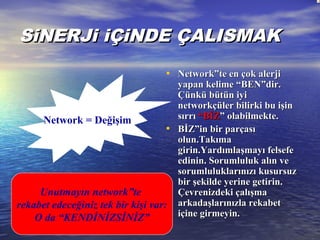 SiNERJi iÇiNDE ÇALISMAKSiNERJi iÇiNDE ÇALISMAK
• Network”te en çok alerjiNetwork”te en çok alerji
yapan kelime “BEN”dir.yapan kelime “BEN”dir.
Çünkü bütün iyiÇünkü bütün iyi
networkçüler bilirki bu işinnetworkçüler bilirki bu işin
sırrısırrı “BİZ“BİZ” olabilmekte.” olabilmekte.
• BİZ”in bir parçasıBİZ”in bir parçası
olun.Takımaolun.Takıma
girin.Yardımlaşmayı felsefegirin.Yardımlaşmayı felsefe
edinin. Sorumluluk alın veedinin. Sorumluluk alın ve
sorumluluklarınızı kusursuzsorumluluklarınızı kusursuz
bir şekilde yerine getirin.bir şekilde yerine getirin.
Çevrenizdeki çalışmaÇevrenizdeki çalışma
arkadaşlarınızla rekabetarkadaşlarınızla rekabet
içine girmeyin.içine girmeyin.
Unutmayın network”te
rekabet edeceğiniz tek bir kişi var:
O da “KENDİNİZSİNİZ”
Network = Değişim
 