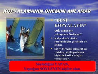 KKOPYALAMANIN ÖNEMiNi ANLAMAkOPYALAMANIN ÖNEMiNi ANLAMAk
• ““BENİBENİ
KOPYALAYIN”KOPYALAYIN”
çokçok iddialı biriddialı bir
yaklaşımdır.Neden mi?yaklaşımdır.Neden mi?
• Kalıp olmak büyükKalıp olmak büyük
sorumluluklar gerektirir desorumluluklar gerektirir de
ondan.ondan.
• Siz iyi bir kalıp olma çabasıSiz iyi bir kalıp olma çabası
verirken, sizi kopyalverirken, sizi kopyalaayanyan
kişilerde harika kalıplarkişilerde harika kalıplar
yaratıyorlar.yaratıyorlar.
Söylediğini YAPAN,
Yaptığını SÖYLEYEN kişiler olun.
 