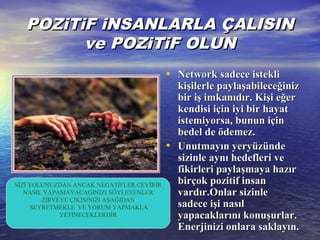 POZiTiF iNSANLARLA ÇALISINPOZiTiF iNSANLARLA ÇALISIN
ve POZiTiF OLUNve POZiTiF OLUN
• Network sadece istekliNetwork sadece istekli
kişilerle paylaşabileceğinizkişilerle paylaşabileceğiniz
bir iş imkanıdır. Kişi eğerbir iş imkanıdır. Kişi eğer
kendisi için iyi bir hayatkendisi için iyi bir hayat
istemiyorsa, bunun içinistemiyorsa, bunun için
bedelbedel de ödemez.de ödemez.
• Unutmayın yeryüzündeUnutmayın yeryüzünde
sizinle aynı hedefleri vesizinle aynı hedefleri ve
fikirleri paylaşmaya hazırfikirleri paylaşmaya hazır
birçok pozitif insanbirçok pozitif insan
vardır.Onlar sizinlevardır.Onlar sizinle
sadece işi nasılsadece işi nasıl
yapacaklarını konuşurlar.yapacaklarını konuşurlar.
Enerjinizi onlara saklayın.Enerjinizi onlara saklayın.
SİZİ YOLUNUZDAN ANCAK NEGATİFLER CEVİRİR
NASIL YAPAMAYACAGINIZI SÖYLEYENLER
ZİRVEYE ÇIKISINIZI AŞAĞIDAN
SEYRETMEKLE VE YORUM YAPMAKLA
YETİNECEKLERDİR
 