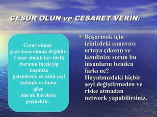 CESUR OLUN ve CESARET VERİN:CESUR OLUN ve CESARET VERİN:
• Başarmak içinBaşarmak için
içinizdeki canavarıiçinizdeki canavarı
ortaya çıkarın veortaya çıkarın ve
kendinize sorun bukendinize sorun bu
insanların bendeninsanların benden
farkı ne?farkı ne?
HHayatınızdaki hiçbirayatınızdaki hiçbir
şeyi değiştirmeden veşeyi değiştirmeden ve
riske atmadanriske atmadan
network yapabilirsiniz.network yapabilirsiniz.
Cesur olmak
gözü kara olmak değildir.
Cesur olmak her türlü
durumu inceleyip
başınıza
gelebilecek en kötü şeyi
bulmak ve bunu
göze
alarak harekete
geçmektir.
 