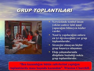 GRUP TOPLANTILARIGRUP TOPLANTILARI
• Yeryüzünde tembel insanYeryüzünde tembel insan
yoktur,sadece işiniyoktur,sadece işini nasılnasıl
yapacağını bilmeyen kişileryapacağını bilmeyen kişiler
vardır.vardır.
• Nasıl iş yapılacağını onlaraNasıl iş yapılacağını onlara
en iyi öğreteceğiniz yer grupen iyi öğreteceğiniz yer grup
toplantılarıdır.toplantılarıdır.
• Stratejisi olmayan hiçbirStratejisi olmayan hiçbir
grup başarıya ulaşamaz.grup başarıya ulaşamaz.
• Ekip çalışmalarındaEkip çalışmalarında
disiplinin başladığı noktadisiplinin başladığı nokta
grup toplantılarıdır.grup toplantılarıdır.
“Ben kazandığım bütün zaferlerimi yaptığım
toplantılarda masa başında kazandım”, Winston Churchill.
 