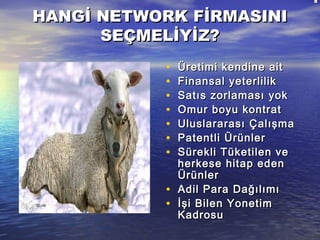 HANGİ NETWORK FİRMASINIHANGİ NETWORK FİRMASINI
SEÇMELİYİZ?SEÇMELİYİZ?
• Üretimi kendine aitÜretimi kendine ait
• Finansal yeterlilikFinansal yeterlilik
• Satıs zorlaması yokSatıs zorlaması yok
• Omur boyu kontratOmur boyu kontrat
• Uluslararası ÇalışmaUluslararası Çalışma
• Patentli ÜrünlerPatentli Ürünler
• Sürekli Tüketilen veSürekli Tüketilen ve
herkese hitap edenherkese hitap eden
ÜrünlerÜrünler
• Adil Para DağılımıAdil Para Dağılımı
• İşi Bilen Yonetimİşi Bilen Yonetim
KadrosuKadrosu
 