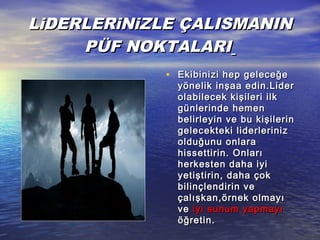 LLiiDERLERDERLERiiNNiiZLE ÇALIZLE ÇALISSMANINMANIN
PÜF NOKTALARIPÜF NOKTALARI
• Ekibinizi hep geleceğeEkibinizi hep geleceğe
yönelik inşaa edin.Lideryönelik inşaa edin.Lider
olabilecek kişileri ilkolabilecek kişileri ilk
günlerinde hemengünlerinde hemen
belirleyin ve bu kişilerinbelirleyin ve bu kişilerin
gelecekteki liderlerinizgelecekteki liderleriniz
olduğunu onlaraolduğunu onlara
hissettirin. Onlarıhissettirin. Onları
herkesten daha iyiherkesten daha iyi
yetiştirin, daha çokyetiştirin, daha çok
bilinçlendirin vebilinçlendirin ve
çalışkan,örnek olmayıçalışkan,örnek olmayı
veve iyi sunum yapmayıiyi sunum yapmayı
öğretin.öğretin.
 