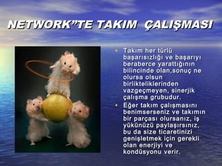 NETWORK”TE TAKIM ÇALIŞMASINETWORK”TE TAKIM ÇALIŞMASI
• Takım her türlüTakım her türlü
başarısızlığı ve başarıyıbaşarısızlığı ve başarıyı
beraberce yarattığınınberaberce yarattığının
bilincinde olan,sonuç nebilincinde olan,sonuç ne
olursa olsunolursa olsun
birlikteliklerindenbirlikteliklerinden
vazgeçmeyen, sinerjikvazgeçmeyen, sinerjik
çalışma grubudur.çalışma grubudur.
• Eğer takım çalışmasınıEğer takım çalışmasını
benimserseniz ve takımınbenimserseniz ve takımın
bir parçası olursanız, işbir parçası olursanız, iş
yükünüzü paylaşırsınız,yükünüzü paylaşırsınız,
bu da size ticaretinizibu da size ticaretinizi
genişletmek için gerekligenişletmek için gerekli
olan enerjiyi veolan enerjiyi ve
kondüsyonu verir.kondüsyonu verir.
 