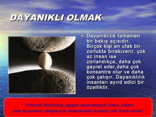 DAYANIKLI OLMAKDAYANIKLI OLMAK
• Dayanıklılık tamamenDayanıklılık tamamen
bir bakış açısıdır.bir bakış açısıdır.
Birçok kişi en ufak birBirçok kişi en ufak bir
zorlukta bırakıverir, çokzorlukta bırakıverir, çok
az insan iseaz insan ise
zorlandıkça, daha çokzorlandıkça, daha çok
gayret eder,daha çokgayret eder,daha çok
konsantre olur ve dahakonsantre olur ve daha
çok çalışır. Dayanıklılıkçok çalışır. Dayanıklılık
insanları ayırd edici birinsanları ayırd edici bir
özelliktir.özelliktir.
“ Network Marketing yapıpta başaramayan kimse yoktur,
ama dayanıksız olduğu için başarmadan bırakan çok insan vardır”
 