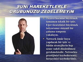 SUNi HAREKETLERLESUNi HAREKETLERLE
GRUBUNUZU ZEDELEMEYiNGRUBUNUZU ZEDELEMEYiN
• Ticaret hacmini büyütmekTicaret hacmini büyütmek
tamamen teknik bir iştir.tamamen teknik bir iştir.
Eğer ticaretinizi büyütmekEğer ticaretinizi büyütmek
istiyorsanız sistemli biristiyorsanız sistemli bir
çalışma temposuçalışma temposu
yakalayın.yakalayın.
• NNetwork ömür boyuetwork ömür boyu
yapılacak bir iştir veyapılacak bir iştir ve
bütün stratejilerin hepbütün stratejilerin hep
uzun vadeli düşünülmesiuzun vadeli düşünülmesi
gerekmektedir. Networktegerekmektedir. Networkte
prestijinizi kaybederseniz,prestijinizi kaybederseniz,
herşeyinizi kaybedersiniz.herşeyinizi kaybedersiniz.
 