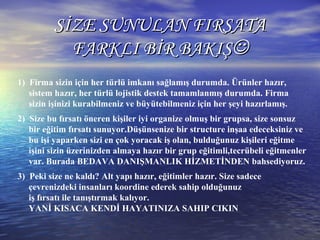 SİZE SUNULAN FIRSATASİZE SUNULAN FIRSATA
FARKLI BİR BAKIŞFARKLI BİR BAKIŞ
1) Firma sizin için her türlü imkanı sağlamış durumda. Ürünler hazır,
sistem hazır, her türlü lojistik destek tamamlanmış durumda. Firma
sizin işinizi kurabilmeniz ve büyütebilmeniz için her şeyi hazırlamış.
2) Size bu fırsatı öneren kişiler iyi organize olmuş bir grupsa, size sonsuz
bir eğitim fırsatı sunuyor.Düşünsenize bir structure inşaa edeceksiniz ve
bu işi yaparken sizi en çok yoracak iş olan, bulduğunuz kişileri eğitme
işini sizin üzerinizden almaya hazır bir grup eğitimli,tecrübeli eğitmenler
var. Burada BEDAVA DANIŞMANLIK HİZMETİNDEN bahsediyoruz.
3) Peki size ne kaldı? Alt yapı hazır, eğitimler hazır. Size sadece
çevrenizdeki insanları koordine ederek sahip olduğunuz
iş fırsatı ile tanıştırmak kalıyor.
YANİ KISACA KENDİ HAYATINIZA SAHIP CIKIN
 