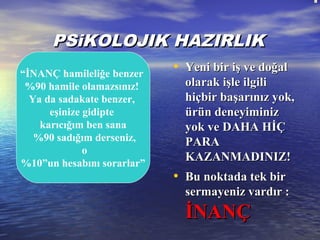   
PSPSiiKOLOJKOLOJIIK HAZIRLIKK HAZIRLIK
• Yeni bir iş ve doğalYeni bir iş ve doğal
olarak işle ilgiliolarak işle ilgili
hiçbir başarınız yok,hiçbir başarınız yok,
ürün deneyiminizürün deneyiminiz
yok ve DAHA HİÇyok ve DAHA HİÇ
PARAPARA
KAZANMADINIZ!KAZANMADINIZ!
• Bu noktada tek birBu noktada tek bir
sermayeniz vardır :sermayeniz vardır :
İNANÇİNANÇ
“İNANÇ hamileliğe benzer
%90 hamile olamazsınız!
Ya da sadakate benzer,
eşinize gidipte
karıcığım ben sana
%90 sadığım derseniz,
o
%10”un hesabını sorarlar”
 