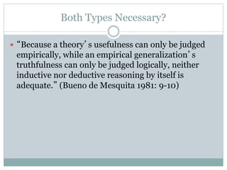 Both Types Necessary?
 “Because a theory’s usefulness can only be judged
empirically, while an empirical generalization’s
truthfulness can only be judged logically, neither
inductive nor deductive reasoning by itself is
adequate.” (Bueno de Mesquita 1981: 9-10)
 