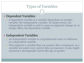 Types of Variables
 Dependent Variables
 A dependent variable is a variable dependent on another
variable: the independent variable. In simple terms, the
independent variable is said to cause an apparent change in, or
simply affect, the dependent variable
 Independent Variables
 An independent variable is a hypothesized cause or influence
on a dependent variable.
 This might be a variable that you control, like a treatment, or a
variable not under your control, like an exposure. It also might
represent a demographic factor like age or gender.
 