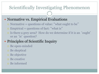 Scientifically Investigating Phenomenon
 Normative vs. Empirical Evaluations
 Normative = questions of value: “what ought to be”
 Empirical = questions of fact: “what is”
 Is there a grey area? How do we determine if it is an ‘ought’
or an ‘is’ question?
 Principles of Scientific Inquiry
 Be open-minded
 Be skeptical
 Be objective
 Be creative
 Be informed
 