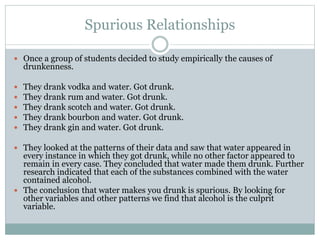Spurious Relationships
 Once a group of students decided to study empirically the causes of
drunkenness.
 They drank vodka and water. Got drunk.
 They drank rum and water. Got drunk.
 They drank scotch and water. Got drunk.
 They drank bourbon and water. Got drunk.
 They drank gin and water. Got drunk.
 They looked at the patterns of their data and saw that water appeared in
every instance in which they got drunk, while no other factor appeared to
remain in every case. They concluded that water made them drunk. Further
research indicated that each of the substances combined with the water
contained alcohol.
 The conclusion that water makes you drunk is spurious. By looking for
other variables and other patterns we find that alcohol is the culprit
variable.
 