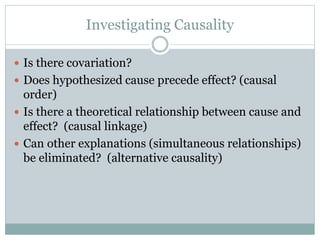 Investigating Causality
 Is there covariation?
 Does hypothesized cause precede effect? (causal
order)
 Is there a theoretical relationship between cause and
effect? (causal linkage)
 Can other explanations (simultaneous relationships)
be eliminated? (alternative causality)
 