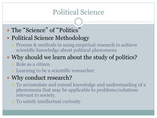 Political Science
 The “Science” of “Politics”
 Political Science Methodology
 Process & methods in using empirical research to achieve
scientific knowledge about political phenomena
 Why should we learn about the study of politics?
 Role as a citizen
 Learning to be a scientific researcher
 Why conduct research?
 To accumulate and extend knowledge and understanding of a
phenomena that may be applicable to problems/solutions
relevant to society.
 To satisfy intellectual curiosity
 