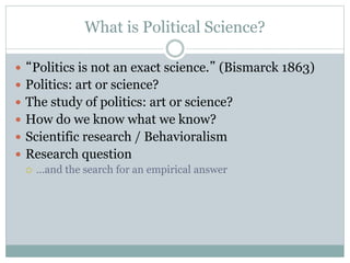 What is Political Science?
 “Politics is not an exact science.” (Bismarck 1863)
 Politics: art or science?
 The study of politics: art or science?
 How do we know what we know?
 Scientific research / Behavioralism
 Research question
 …and the search for an empirical answer
 