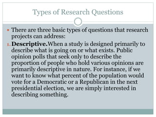 Types of Research Questions
 There are three basic types of questions that research
projects can address:
1.Descriptive.When a study is designed primarily to
describe what is going on or what exists. Public
opinion polls that seek only to describe the
proportion of people who hold various opinions are
primarily descriptive in nature. For instance, if we
want to know what percent of the population would
vote for a Democratic or a Republican in the next
presidential election, we are simply interested in
describing something.
 