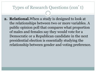 Types of Research Questions (con’t)
2. Relational.When a study is designed to look at
the relationships between two or more variables. A
public opinion poll that compares what proportion
of males and females say they would vote for a
Democratic or a Republican candidate in the next
presidential election is essentially studying the
relationship between gender and voting preference.
 