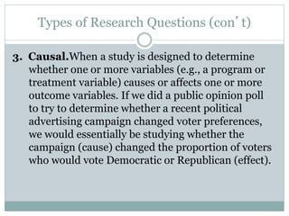 Types of Research Questions (con’t)
3. Causal.When a study is designed to determine
whether one or more variables (e.g., a program or
treatment variable) causes or affects one or more
outcome variables. If we did a public opinion poll
to try to determine whether a recent political
advertising campaign changed voter preferences,
we would essentially be studying whether the
campaign (cause) changed the proportion of voters
who would vote Democratic or Republican (effect).
 