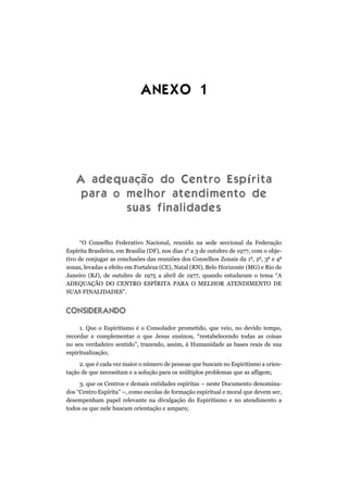 ANEXO 1
A adequação do Centro Espírita
para o melhor atendimento de
suas finalidades
“O Conselho Federativo Nacional, reunido na sede seccional da Federação
Espírita Brasileira, em Brasília (DF), nos dias 1o
a 3 de outubro de 1977, com o obje-
tivo de conjugar as conclusões das reuniões dos Conselhos Zonais da 1a
, 2a
, 3a
e 4a
zonas, levadas a efeito em Fortaleza (CE), Natal (RN), Belo Horizonte (MG) e Rio de
Janeiro (RJ), de outubro de 1975 a abril de 1977, quando estudaram o tema “A
ADEQUAÇÃO DO CENTRO ESPÍRITA PARA O MELHOR ATENDIMENTO DE
SUAS FINALIDADES”.
CONSIDERANDO
1. Que o Espiritismo é o Consolador prometido, que veio, no devido tempo,
recordar e complementar o que Jesus ensinou, “restabelecendo todas as coisas
no seu verdadeiro sentido”, trazendo, assim, à Humanidade as bases reais de sua
espiritualização;
2. que é cada vez maior o número de pessoas que buscam no Espiritismo a orien-
tação de que necessitam e a solução para os múltiplos problemas que as afligem;
3. que os Centros e demais entidades espíritas – neste Documento denomina-
dos “Centro Espírita” –, como escolas de formação espiritual e moral que devem ser,
desempenham papel relevante na divulgação do Espiritismo e no atendimento a
todos os que nele buscam orientação e amparo;
 