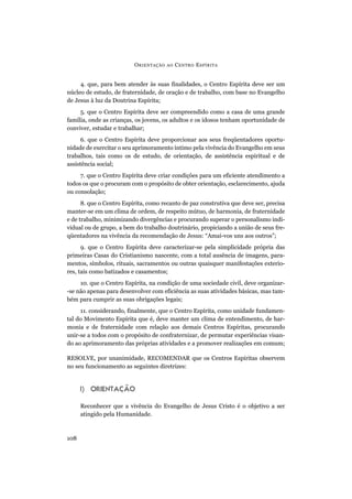 4. que, para bem atender às suas finalidades, o Centro Espírita deve ser um
núcleo de estudo, de fraternidade, de oração e de trabalho, com base no Evangelho
de Jesus à luz da Doutrina Espírita;
5. que o Centro Espírita deve ser compreendido como a casa de uma grande
família, onde as crianças, os jovens, os adultos e os idosos tenham oportunidade de
conviver, estudar e trabalhar;
6. que o Centro Espírita deve proporcionar aos seus freqüentadores oportu-
nidade de exercitar o seu aprimoramento íntimo pela vivência do Evangelho em seus
trabalhos, tais como os de estudo, de orientação, de assistência espiritual e de
assistência social;
7. que o Centro Espírita deve criar condições para um eficiente atendimento a
todos os que o procuram com o propósito de obter orientação, esclarecimento, ajuda
ou consolação;
8. que o Centro Espírita, como recanto de paz construtiva que deve ser, precisa
manter-se em um clima de ordem, de respeito mútuo, de harmonia, de fraternidade
e de trabalho, minimizando divergências e procurando superar o personalismo indi-
vidual ou de grupo, a bem do trabalho doutrinário, propiciando a união de seus fre-
qüentadores na vivência da recomendação de Jesus: “Amai-vos uns aos outros”;
9. que o Centro Espírita deve caracterizar-se pela simplicidade própria das
primeiras Casas do Cristianismo nascente, com a total ausência de imagens, para-
mentos, símbolos, rituais, sacramentos ou outras quaisquer manifestações exterio-
res, tais como batizados e casamentos;
10. que o Centro Espírita, na condição de uma sociedade civil, deve organizar-
-se não apenas para desenvolver com eficiência as suas atividades básicas, mas tam-
bém para cumprir as suas obrigações legais;
11. considerando, finalmente, que o Centro Espírita, como unidade fundamen-
tal do Movimento Espírita que é, deve manter um clima de entendimento, de har-
monia e de fraternidade com relação aos demais Centros Espíritas, procurando
unir-se a todos com o propósito de confraternizar, de permutar experiências visan-
do ao aprimoramento das próprias atividades e a promover realizações em comum;
RESOLVE, por unanimidade, RECOMENDAR que os Centros Espíritas observem
no seu funcionamento as seguintes diretrizes:
I) ORIENTAÇÃO
Reconhecer que a vivência do Evangelho de Jesus Cristo é o objetivo a ser
atingido pela Humanidade.
ORIENTAÇÃO AO CENTRO ESPÍRITA
108
 