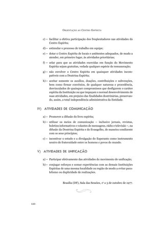 ORIENTAÇÃO AO CENTRO ESPÍRITA
110
c) – facilitar a efetiva participação dos freqüentadores nas atividades do
Centro Espírita;
d)– estimular o processo de trabalho em equipe;
e) – dotar o Centro Espírita de locais e ambientes adequados, de modo a
atender, em primeiro lugar, às atividades prioritárias;
f) – zelar para que as atividades exercidas em função do Movimento
Espírita sejam gratuitas, vedada qualquer espécie de remuneração;
g) – não envolver o Centro Espírita em quaisquer atividades incom-
patíveis com a Doutrina Espírita;
h)– aceitar somente os auxílios, doações, contribuições e subvenções,
bem como firmar convênios, de qualquer natureza e procedência,
desvinculados de quaisquer compromissos que desfigurem o caráter
espírita da Instituição ou que impeçam o normal desenvolvimento de
suas atividades, em prejuízo das finalidades doutrinárias, preservan-
do, assim, a total independência administrativa da Entidade.
IV) ATIVIDADES DE COMUNICAÇÃO
a) – Promover a difusão do livro espírita;
b) – utilizar os meios de comunicação – inclusive jornais, revistas,
boletins informativos e volantes de mensagens, rádio e televisão –, na
difusão da Doutrina Espírita e do Evangelho, de maneira condizente
com os seus princípios;
c) – incentivar o estudo e a divulgação do Esperanto como instrumento
neutro de fraternidade entre os homens e povos do mundo.
V) ATIVIDADES DE UNIFICAÇÃO
a) – Participar efetivamente das atividades do movimento de unificação;
b)– conjugar esforços e somar experiências com as demais Instituições
Espíritas de uma mesma localidade ou região de modo a evitar para-
lelismo ou duplicidade de realizações.
Brasília (DF), Sala das Sessões, 1o
a 3 de outubro de 1977.
 
