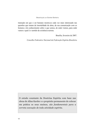 ORIENTAÇÃO AO CENTRO ESPÍRITA
12
transição em que o ser humano mostra-se cada vez mais interessado nas
questões que tratam da imortalidade da alma, da sua comunicação com os
homens e do conhecimento sobre o que somos, de onde viemos, para onde
vamos e qual é o sentido da existência terrena.
Brasília, fevereiro de 2007.
Conselho Federativo Nacional da Federação Espírita Brasileira
O estudo constante da Doutrina Espírita com base nas
obras de Allan Kardec e o propósito permanente de colocar
em prática os seus ensinos, são fundamentais para a
correta execução de toda atividade espírita.
 