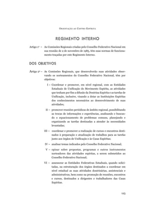 REGIMENTO INTERNO
Artigo 1o
– As Comissões Regionais criadas pelo Conselho Federativo Nacional em
sua reunião de 2 de novembro de 1985, têm suas normas de funciona-
mento traçadas por este Regimento Interno.
DOS OBJETIVOS
Artigo 2o
– As Comissões Regionais, que desenvolverão suas atividades obser-
vando os norteamentos do Conselho Federativo Nacional, têm por
objetivos:
I – Coordenar e promover, em nível regional, com as Entidades
Estaduais de Unificação do Movimento Espírita, as atividades
que tenham por fim a difusão da Doutrina Espírita e as tarefas de
Unificação, inclusive, visando a dotar as Instituições Espíritas
dos conhecimentos necessários ao desenvolvimento de suas
atividades;
II – promover reuniões periódicas de âmbito regional, possibilitando
as trocas de informações e experiências, analisando e buscan-
do o equacionamento de problemas comuns, planejando e
organizando as tarefas destinadas a atender às necessidades
levantadas;
III – coordenar e promover a realização de cursos e encontros desti-
nados à preparação e atualização de trabalhos para as tarefas
junto aos órgãos de Unificação e às Casas Espíritas;
IV – analisar temas indicados pelo Conselho Federativo Nacional;
V – opinar sobre propostas, programas e outros instrumentos
norteadores das atividades espíritas, a serem submetidos ao
Conselho Federativo Nacional;
VI – assessorar as Entidades Federativas Estaduais, quando solici-
tadas, na estruturação dos órgãos destinados a coordenar em
nível estadual as suas atividades doutrinárias, assistenciais e
administrativas, bem como na promoção de reuniões, encontros
e cursos, destinados a dirigentes e trabalhadores das Casas
Espíritas.
ORIENTAÇÃO AO CENTRO ESPÍRITA
125
 