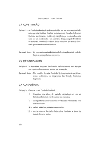 DA CONSTITUIÇÃO
Artigo 3o
– As Comissões Regionais serão constituídas por um representante indi-
cado por cada Entidade Estadual participante do Conselho Federativo
Nacional que integra a região correspondente, e coordenadas, cada
uma, por um coordenador e um secretário designados pelo Presidente
do Conselho Federativo Nacional, estes auxiliados por tantos asses-
sores quantos se fizerem necessários.
Parágrafo único – Os representantes das Entidades Federativas Estaduais poderão
fazer-se acompanhar de assessores.
DO FUNCIONAMENTO
Artigo 4o
– As Comissões Regionais reunir-se-ão, ordinariamente, uma vez por
ano e, extraordinariamente, sempre que necessário.
Parágrafo único – Nas reuniões de cada Comissão Regional, poderão participar,
como assistentes, os integrantes das demais Comissões
Regionais.
DA COMPETÊNCIA
Artigo 5o
– Compete a cada Comissão Regional:
I – Organizar seu plano de trabalho articulando-se com as
Entidades Estaduais envolvidas na sua execução;
II – acompanhar o desenvolvimento dos trabalhos relacionados com
suas atividades;
III – definir o local e a pauta de suas reuniões;
IV – acertar com as Entidades Federativas Estaduais a forma de
custeio dos seus gastos.
ORIENTAÇÃO AO CENTRO ESPÍRITA
126
 