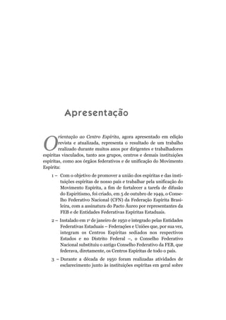 Apresentação
O
rientação ao Centro Espírita, agora apresentado em edição
revista e atualizada, representa o resultado de um trabalho
realizado durante muitos anos por dirigentes e trabalhadores
espíritas vinculados, tanto aos grupos, centros e demais instituições
espíritas, como aos órgãos federativos e de unificação do Movimento
Espírita:
1 – Com o objetivo de promover a união dos espíritas e das insti-
tuições espíritas de nosso país e trabalhar pela unificação do
Movimento Espírita, a fim de fortalecer a tarefa de difusão
do Espiritismo, foi criado, em 5 de outubro de 1949, o Conse-
lho Federativo Nacional (CFN) da Federação Espírita Brasi-
leira, com a assinatura do Pacto Áureo por representantes da
FEB e de Entidades Federativas Espíritas Estaduais.
2 – Instalado em 1o
de janeiro de 1950 e integrado pelas Entidades
Federativas Estaduais – Federações e Uniões que, por sua vez,
integram os Centros Espíritas sediados nos respectivos
Estados e no Distrito Federal –, o Conselho Federativo
Nacional substituiu o antigo Conselho Federativo da FEB, que
federava, diretamente, os Centros Espíritas de todo o país.
3 – Durante a década de 1950 foram realizadas atividades de
esclarecimento junto às instituições espíritas em geral sobre
 