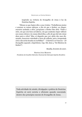 ORIENTAÇÃO AO CENTRO ESPÍRITA
17
inspirado na vivência do Evangelho de Jesus à luz da
Doutrina Espírita.
“Ditosos os que hajam dito a seus irmãos: ‘Trabalhemos juntos
e unamos os nossos esforços, a fim de que o Senhor, ao chegar,
encontre acabada a obra’, porquanto o Senhor lhes dirá: ‘Vinde a
mim, vós que sois bons servidores, vós que soubestes impor silêncio
aos vossos ciúmes e às vossas discórdias, a fim de que daí não viesse
dano para a obra!’ Mas, ai daqueles que, por efeito das suas dis-
sensões, houverem retardado a hora da colheita, pois a tempestade
virá e eles serão levados no turbilhão!” – O ESPÍRITO DE VERDADE – (O
Evangelho segundo o Espiritismo. Cap. XX, item 5, “Os Obreiros do
Senhor”)
Brasília, fevereiro de 2007.
NESTOR JOÃO MASOTTI
Presidente do Conselho Federativo Nacional da Federação Espírita Brasileira
Toda atividade de estudo, divulgação e prática da Doutrina
Espírita só será correta e eficiente quando executada
dentro dos princípios morais do Evangelho de Jesus.
 