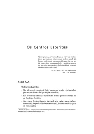 Os Centros Espíritas1
“Esses grupos, correspondendo-se entre si, visitan-
do-se, permutando observações, podem, desde já,
formar o núcleo da grande família espírita, que um
dia consorciará todas as opiniões e unirá os homens
por um único sentimento: o da fraternidade, trazendo
o cunho da caridade cristã.”
ALLAN KARDEC – (O Livro dos Médiuns,
cap. XXIX, item 334)
O QUE SÃO
Os Centros Espíritas:
• São núcleos de estudo, de fraternidade, de oração e de trabalho,
praticados dentro dos princípios espíritas;
• São escolas de formação espiritual e moral, que trabalham à luz
da Doutrina Espírita;
• São postos de atendimento fraternal para todos os que os bus-
cam com o propósito de obter orientação, esclarecimento, ajuda
ou consolação;
1
Baseado no texto “A adequação do Centro Espírita para o melhor atendimento de suas finalidades”,
aprovado pelo CFN/FEB em novembro de 1977.
 