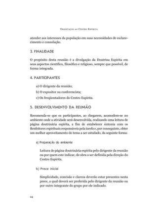 ORIENTAÇÃO AO CENTRO ESPÍRITA
24
atender aos interesses da população em suas necessidades de esclare-
cimento e consolação.
3. FINALIDADE
O propósito desta reunião é a divulgação da Doutrina Espírita em
seus aspectos científico, filosófico e religioso, sempre que possível, de
forma integrada.
4. PARTICIPANTES
a) O dirigente da reunião;
b) O expositor ou conferencista;
c) Os freqüentadores do Centro Espírita.
5. DESENVOLVIMENTO DA REUNIÃO
Recomenda-se que os participantes, ao chegarem, acomodem-se no
ambiente onde a atividade será desenvolvida, realizando uma leitura de
página doutrinária espírita, a fim de estabelecer sintonia com os
Benfeitores espirituais responsáveis pela tarefa e, por conseguinte, obter
um melhor aproveitamento do tema a ser estudado, da seguinte forma:
a) Preparação do ambiente
Leitura de página doutrinária espírita pelo dirigente da reunião
ou por quem este indicar, de obra a ser definida pela direção do
Centro Espírita.
b) Prece inicial
Simplicidade, concisão e clareza deverão estar presentes nesta
prece, a qual deverá ser proferida pelo dirigente da reunião ou
por outro integrante do grupo por ele indicado.
 