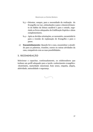 ORIENTAÇÃO AO CENTRO ESPÍRITA
37
b.3 – Orientar, sempre, para a necessidade da realização do
Evangelho no Lar, estimulando-o para o desenvolvimen-
to do hábito da leitura saudável e para o estudo, suge-
rindo os livros adequados da Codificação Espírita e obras
complementares.
b.4 – Após as devidas orientações, se necessário, encaminhá-lo
para a reunião de explanação do Evangelho e para o
passe.
c) Encaminhamento: Quando for o caso, encaminhar o atendi-
do para as palestras, reuniões, cursos ou outras atividades da
casa, compatíveis com as suas possibilidades.
5. RECOMENDAÇÃO
Selecionar e capacitar, continuadamente, os colaboradores que
tenham um perfil adequado para a tarefa: conhecimento evangélico-
-doutrinário, maturidade emocional, bom senso, empatia, alegria,
afetividade, naturalidade e segurança.
 