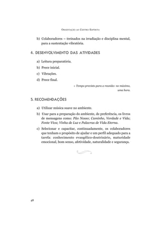 ORIENTAÇÃO AO CENTRO ESPÍRITA
48
b) Colaboradores – treinados na irradiação e disciplina mental,
para a sustentação vibratória.
4. DESENVOLVIMENTO DAS ATIVIDADES
a) Leitura preparatória.
b) Prece inicial.
c) Vibrações.
d) Prece final.
 Tempo previsto para a reunião: no máximo,
uma hora.
5. RECOMENDAÇÕES
a) Utilizar música suave no ambiente.
b) Usar para a preparação do ambiente, de preferência, os livros
de mensagens como: Pão Nosso; Caminho, Verdade e Vida;
Fonte Viva; Vinha de Luz e Palavras de Vida Eterna.
c) Selecionar e capacitar, continuadamente, os colaboradores
que tenham o propósito de ajudar e um perfil adequado para a
tarefa: conhecimento evangélico-doutrinário, maturidade
emocional, bom senso, afetividade, naturalidade e segurança.
 