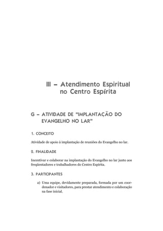 III – Atendimento Espiritual
no Centro Espírita
G – ATIVIDADE DE “IMPLANTAÇÃO DO
EVANGELHO NO LAR”
1. CONCEITO
Atividade de apoio à implantação de reuniões do Evangelho no lar.
2. FINALIDADE
Incentivar e colaborar na implantação do Evangelho no lar junto aos
freqüentadores e trabalhadores do Centro Espírita.
3. PARTICIPANTES
a) Uma equipe, devidamente preparada, formada por um coor-
denador e visitadores, para prestar atendimento e colaboração
na fase inicial.
 