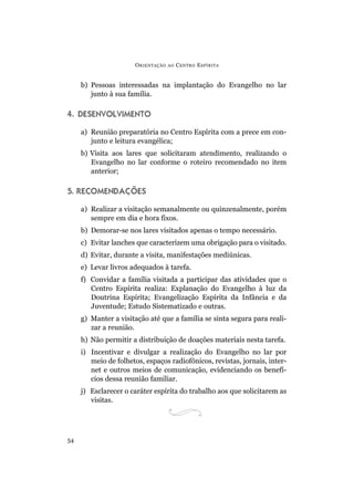 ORIENTAÇÃO AO CENTRO ESPÍRITA
54
b) Pessoas interessadas na implantação do Evangelho no lar
junto à sua família.
4. DESENVOLVIMENTO
a) Reunião preparatória no Centro Espírita com a prece em con-
junto e leitura evangélica;
b) Visita aos lares que solicitaram atendimento, realizando o
Evangelho no lar conforme o roteiro recomendado no item
anterior;
5. RECOMENDAÇÕES
a) Realizar a visitação semanalmente ou quinzenalmente, porém
sempre em dia e hora fixos.
b) Demorar-se nos lares visitados apenas o tempo necessário.
c) Evitar lanches que caracterizem uma obrigação para o visitado.
d) Evitar, durante a visita, manifestações mediúnicas.
e) Levar livros adequados à tarefa.
f) Convidar a família visitada a participar das atividades que o
Centro Espírita realiza: Explanação do Evangelho à luz da
Doutrina Espírita; Evangelização Espírita da Infância e da
Juventude; Estudo Sistematizado e outras.
g) Manter a visitação até que a família se sinta segura para reali-
zar a reunião.
h) Não permitir a distribuição de doações materiais nesta tarefa.
i) Incentivar e divulgar a realização do Evangelho no lar por
meio de folhetos, espaços radiofônicos, revistas, jornais, inter-
net e outros meios de comunicação, evidenciando os benefí-
cios dessa reunião familiar.
j) Esclarecer o caráter espírita do trabalho aos que solicitarem as
visitas.
 