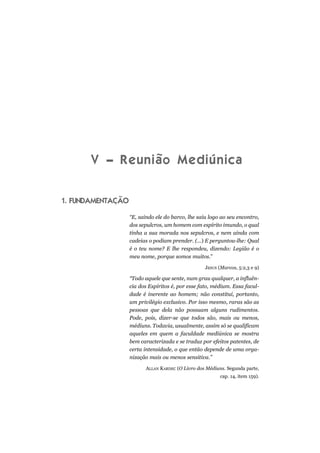 V – Reunião Mediúnica
1. FUNDAMENTAÇÃO
“E, saindo ele do barco, lhe saiu logo ao seu encontro,
dos sepulcros, um homem com espírito imundo, o qual
tinha a sua morada nos sepulcros, e nem ainda com
cadeias o podiam prender. (...) E perguntou-lhe: Qual
é o teu nome? E lhe respondeu, dizendo: Legião é o
meu nome, porque somos muitos.”
JESUS (Marcos, 5:2,3 e 9)
“Todo aquele que sente, num grau qualquer, a influên-
cia dos Espíritos é, por esse fato, médium. Essa facul-
dade é inerente ao homem; não constitui, portanto,
um privilégio exclusivo. Por isso mesmo, raras são as
pessoas que dela não possuam alguns rudimentos.
Pode, pois, dizer-se que todos são, mais ou menos,
médiuns. Todavia, usualmente, assim só se qualificam
aqueles em quem a faculdade mediúnica se mostra
bem caracterizada e se traduz por efeitos patentes, de
certa intensidade, o que então depende de uma orga-
nização mais ou menos sensitiva.”
ALLAN KARDEC (O Livro dos Médiuns. Segunda parte,
cap. 14, item 159).
 