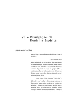 VII – Divulgação da
Doutrina Espírita
1. FUNDAMENTAÇÃO
“Ide por todo o mundo e pregai o Evangelho a toda a
criatura.”
JESUS (Marcos, 16:15)
“Uma publicidade em larga escala, feita nos jornais
de maior circulação, levaria ao mundo inteiro, até as
localidades mais distantes, o conhecimento das idéias
espíritas, despertaria o desejo de aprofundá-las e,
multiplicando-lhes os adeptos, imporia silêncio aos
detratores, que logo teriam de ceder, diante do ascen-
dente da opinião geral.”
ALLAN KARDEC (Obras Póstumas, “Projeto 1868”).
“Ide, pois, e levai a palavra divina: aos grandes que a
desprezarão, aos eruditos que exigirão provas, aos
pequenos e simples que a aceitarão; porque, princi-
palmente entre os mártires do trabalho, desta
provação terrena, encontrareis fervor e fé. Arme-se a
 