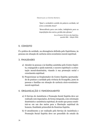 “Qual o verdadeiro sentido da palavra caridade, tal
como a entendia Jesus?
“Benevolência para com todos, indulgência para as
imperfeições dos outros, perdão das ofensas.”
ALLAN KARDEC (O Livro dos Espíritos,
questão 886 – Edição FEB).
2. CONCEITO
É a prática da caridade, na abrangência definida pelo Espiritismo, às
pessoas em situação de carência sócio-econômico-moral-espiritual.
3. FINALIDADES
a) Atender às pessoas e às famílias assistidas pelo Centro Espíri-
ta, conjugando a ajuda material, o socorro espiritual e a orien-
tação moral-doutrinária, visando à sua promoção social e
crescimento espiritual.
b) Proporcionar ao freqüentador do Centro Espírita oportunida-
de de praticar a caridade pela vivência do Evangelho, junto às
pessoas e famílias em situação de carência sócio-econômico-
moral-espiritual.
4. ORGANIZAÇÃO E FUNCIONAMENTO
a) O Serviço de Assistência e Promoção Social Espírita deve ser
realizado sem imposições, de forma integrada, com orientação
doutrinária e assistência espiritual, de modo que possa consti-
tuir-se em um dos meios para a libertação espiritual do
homem, finalidade primordial da Doutrina Espírita.
b) O atendimento a ser realizado pelo Serviço de Assistência e
Promoção Social Espírita deve ser precedido do estudo da
ORIENTAÇÃO AO CENTRO ESPÍRITA
76
 