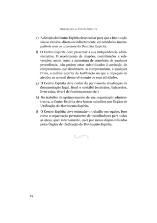 ORIENTAÇÃO AO CENTRO ESPÍRITA
84
e) A direção do Centro Espírita deve cuidar para que a Instituição
não se envolva, direta ou indiretamente, em atividades incom-
patíveis com os interesses da Doutrina Espírita.
f) O Centro Espírita deve preservar a sua independência admi-
nistrativa. O recebimento de doações, contribuições e sub-
venções, assim como a assinatura de convênios de qualquer
procedência, não podem estar subordinados à aceitação de
compromissos que desvirtuem ou comprometam, a qualquer
título, o caráter espírita da Instituição ou que a impeçam de
atender ao normal desenvolvimento de suas atividades.
g) O Centro Espírita deve cuidar da permanente atualização da
documentação legal, fiscal e contábil (contratos, balancetes,
livro-caixa, alvará de funcionamento etc.)
h) No trabalho de aprimoramento de sua organização adminis-
trativa, o Centro Espírita deve buscar subsídios nos Órgãos de
Unificação do Movimento Espírita.
i) O Centro Espírita deve estimular o trabalho em equipe, bem
como a capacitação permanente de trabalhadores para todas
as áreas, quer internamente, quer por meios disponibilizados
pelos Órgãos de Unificação do Movimento Espírita.
 