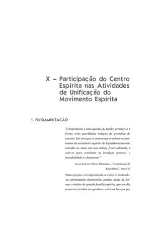 X – Participação do Centro
Espírita nas Atividades
de Unificação do
Movimento Espírita
1. FUNDAMENTAÇÃO
“O Espiritismo é uma questão de fundo; prender-se à
forma seria puerilidade indigna da grandeza do
assunto. Daí vem que os centros que se acharem pene-
trados do verdadeiro espírito do Espiritismo deverão
estender as mãos uns aos outros, fraternalmente, e
unir-se para combater os inimigos comuns: a
incredulidade e o fanatismo.”
ALLAN KARDEC (Obras Póstumas – “Constituição do
Espiritismo”, item VI).
“Esses grupos, correspondendo-se entre si, visitando-
-se, permutando observações, podem, desde já, for-
mar o núcleo da grande família espírita, que um dia
consorciará todas as opiniões e unirá os homens por
 